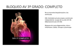 BLOQUEO AV 3º GRADO: COMPLETO
No se transmite despolarización a los
ventrículos
EKG: Actividad auricular propia y ventricular
independiente: escape de la unión (FC 40-
60lpm)/ventricular (FC<40)
Bloqueos de causa degenerativa, intra o
infrahisiano: Súbito. Síncope o presíncope
 