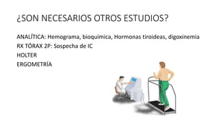 ¿SON NECESARIOS OTROS ESTUDIOS?
ANALÍTICA: Hemograma, bioquímica, Hormonas tiroideas, digoxinemia
RX TÓRAX 2P: Sospecha de IC
HOLTER
ERGOMETRÍA
 