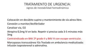 TRATAMIENTO DE URGENCIA:
signos de inestabilidad hemodinámica
Colocación en decúbito supino y mantenimiento de vía aérea libre.
Conexión a monitor/desfibrilador
Canalizar vía, O2
Atropina 0,5mg IV en bolo. Repetir si precisa cada 3-5 minutos máx
3mg
Contraindicado en BAV 2º grado II y BAV III con escape ventricular.
Marcapasos transcutáneo Y/o Traslado en ambulancia medicalizada:
Infusión isoproterenol o adrenalina.
 