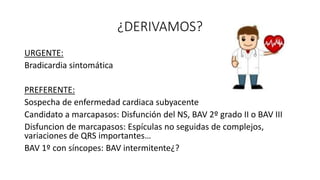 ¿DERIVAMOS?
URGENTE:
Bradicardia sintomática
PREFERENTE:
Sospecha de enfermedad cardiaca subyacente
Candidato a marcapasos: Disfunción del NS, BAV 2º grado II o BAV III
Disfuncion de marcapasos: Espículas no seguidas de complejos,
variaciones de QRS importantes…
BAV 1º con síncopes: BAV intermitente¿?
 