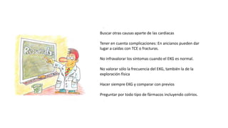 Buscar otras causas aparte de las cardiacas
Tener en cuenta complicaciones: En ancianos pueden dar
lugar a caídas con TCE o fracturas.
No infravalorar los síntomas cuando el EKG es normal.
No valorar sólo la frecuencia del EKG, también la de la
exploración física
Hacer siempre EKG y comparar con previos
Preguntar por todo tipo de fármacos incluyendo colirios.
 