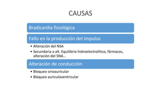 CAUSAS
Bradicardia fisiológica
Fallo en la producción del impulso
• Alteración del NSA
• Secundaria a alt. Equilibrio hidroelectrolítico, fármacos,
alteración del SNA…
Alteración de conducción
• Bloqueo sinoauricular
• Bloqueo auriculoventricular
 