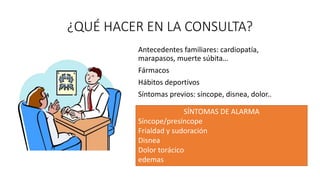 ¿QUÉ HACER EN LA CONSULTA?
Antecedentes familiares: cardiopatía,
marapasos, muerte súbita…
Fármacos
Hábitos deportivos
Síntomas previos: síncope, disnea, dolor..
SÍNTOMAS DE ALARMA
Síncope/presíncope
Frialdad y sudoración
Disnea
Dolor torácico
edemas
 