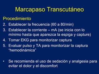 Marcapaso Transcutáneo
Procedimiento
2. Establecer la frecuencia (60 a 80/min)
3. Establecer la corriente – mA (se inicia con lo
mínimo hasta que aparezca la espiga y capture)
4. Tomar EKG para monitorizar captura
5. Evaluar pulso y TA para monitorizar la captura
“hemodinámica”
• Se recomienda el uso de sedación y analgesia para
evitar el dolor y el discomfort
 