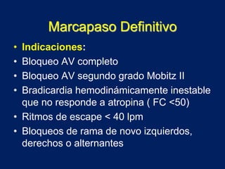 Marcapaso Definitivo
• Indicaciones:
• Bloqueo AV completo
• Bloqueo AV segundo grado Mobitz II
• Bradicardia hemodinámicamente inestable
que no responde a atropina ( FC <50)
• Ritmos de escape < 40 lpm
• Bloqueos de rama de novo izquierdos,
derechos o alternantes
 