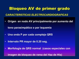 Bloqueo AV de primer grado
• Origen en nodo AV principalmente por aumento del
tono parasimpático o por isquemia
• Una onda P por cada complejo QRS
• Intervalo PR mayor de 0.20 seg.
• Morfología de QRS normal (casos especiales con
imagen de bloqueo de rama del Haz de His)
CARACTERISTICAS ELECTROCARDIOGRAFICAS
 