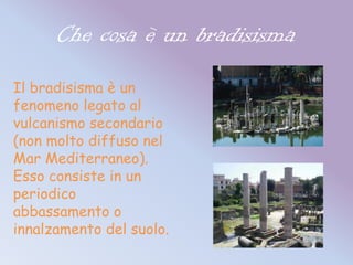 Che cosa è un bradisisma
Il bradisisma è un
fenomeno legato al
vulcanismo secondario
(non molto diffuso nel
Mar Mediterraneo).
Esso consiste in un
periodico
abbassamento o
innalzamento del suolo.