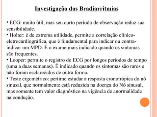 Investigação das Bradiarritmias ECG: muito útil, mas seu curto período de observação reduz sua sensibilidade. Holter: é de extrema utilidade, permite a correlação clínico-eletrocardiográfica, que é fundamental para indicar ou contra-indicar um MPD. É o exame mais indicado quando os sintomas são frequentes. Looper: permite o registro do ECG por longos períodos de tempo (uma a duas semanas). É indicado quando os sintomas são raros e não foram esclarecidos de outra forma. Teste ergométrico: pertime estudar a resposta cronotrópica do nó sinusal, que normalmente está reduzida na doença do Nó sinusal, mas somente tem valor diagnóstico na vigência de anormalidade na condução.  