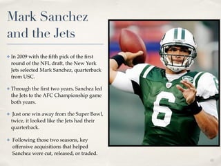 01
Mark Sanchez
and the Jets
✤ In 2009 with the ﬁfth pick of the ﬁrst
round of the NFL draft, the New York
Jets selected Mark Sanchez, quarterback
from USC. !
✤ Through the ﬁrst two years, Sanchez led
the Jets to the AFC Championship game
both years.!
✤ Just one win away from the Super Bowl,
twice, it looked like the Jets had their
quarterback.!
✤ Following those two seasons, key
offensive acquisitions that helped
Sanchez were cut, released, or traded.
 