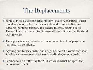 The Replacements
✤ Some of these players included Pro Bowl guard Alan Faneca, guard
Brandon Moore, tackle Damien Woody, wide receivers Braylon
Edwards, Santonio Holmes, and Plaxico Burress, running backs
Thomas Jones, LaDanian Tomlinson and Shonn Greene and tight end
Dustin Keller. !
✤ The replacements were no where near the caliber of the players the
Jets once had on offense. !
✤ A young quarterback on the rise struggled. With his conﬁdence shot,
Sanchez’s numbers went backwards, as did the Jets win totals. !
✤ Sanchez was cut following the 2013 season in which he spent the
entire season on IR.
 