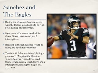 01
Sanchez and
The Eagles
✤ During the offseason, Sanchez signed
with the Philadelphia Eagles to be Nick
Foles backup at quarterback. !
✤ Foles came off a season in which he
threw 29 touchdowns and just 2
interceptions. !
✤ It looked as though Sanchez would be
riding the bench for some time. !
✤ That is until Foles was injured during a
game on 11/2 against the Houston
Texans. Sanchez relieved Foles and
threw for 202 yards 2 touchdowns and 2
interceptions, leading the Eagles to a
31-21 win.
 