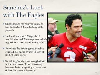 01
Sanchez’s Luck
withThe Eagles
✤ Since Sanchez has relieved Foles, he
has the Eagles 4-2 and looking at the
playoffs. !
✤ He has thrown for 1,500 yards 10
touchdowns and 7 interceptions, which
is good for a quarterback rating of 88.0. !
✤ Following the Texans game, Sanchez
eclipsed 300 passing yards in each of
his ﬁrst three starts. !
✤ Something Sanchez has struggled with
in the past is completion percentage
however he is completing a career best
62% of his passes this season.
 