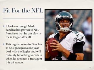 01
Fit For the NFL
✤ It looks as though Mark
Sanchez has proven to NFL
franchises that he can play in
the is league after all. !
✤ This is great news for Sanchez
as he signed just a one year
deal with the Eagles and will
certainly be looking to cash in
when he becomes a free agent
this off season.
 