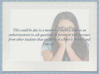 This could be due to a number of factors, such as an
embarrassment to ask questions in person or peer pressure
from other students that excelling in school is “nerdy” and
“uncool.”
 