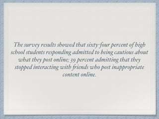 The survey results showed that sixty-four percent of high
school students responding admitted to being cautious about
what they post online; 39 percent admitting that they
stopped interacting with friends who post inappropriate
content online.
 