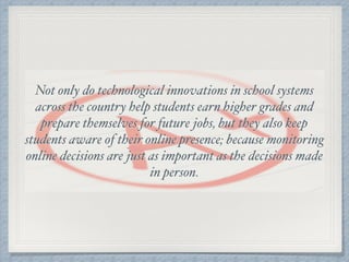 Not only do technological innovations in school systems
across the country help students earn higher grades and
prepare themselves for future jobs, but they also keep
students aware of their online presence; because monitoring
online decisions are just as important as the decisions made
in person.
 