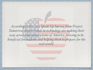 According to the 2013 Speak Up Survey from Project
Tomorrow, major trends in technology are making their
way across education systems ofAmerica, proving to be
beneﬁcial for students and helping them to prepare for the
real world.
 