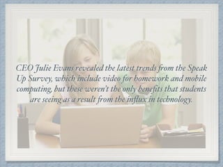 CEO Julie Evans revealed the latest trends from the Speak
Up Survey, which include video for homework and mobile
computing, but these weren’t the only beneﬁts that students
are seeing as a result from the inﬂux in technology.
 
