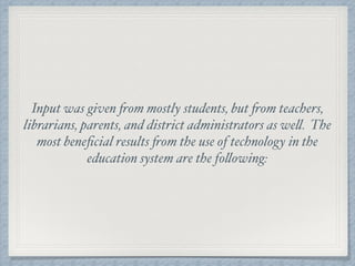 Input was given from mostly students, but from teachers,
librarians, parents, and district administrators as well. The
most beneﬁcial results from the use of technology in the
education system are the following:
 