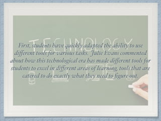 First, students have quickly adapted the ability to use
diﬀerent tools for various tasks. Julie Evans commented
about how this technological era has made diﬀerent tools for
students to excel in diﬀerent areas of learning, tools that are
catered to do exactly what they need to ﬁgure out.
 