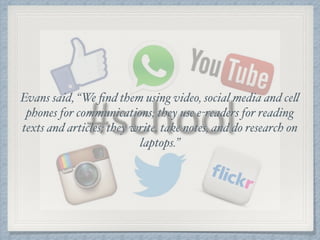 Evans said, “We ﬁnd them using video, social media and cell
phones for communications; they use e-readers for reading
texts and articles; they write, take notes, and do research on
laptops.”
 