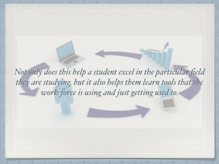 Not only does this help a student excel in the particular ﬁeld
they are studying, but it also helps them learn tools that the
work-force is using and just getting used to.
 