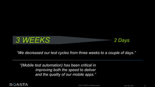 June 26, 2015 33© 2015 SOASTA. All rights reserved.
“(Mobile test automation) has been critical in
improving both the speed to deliver
and the quality of our mobile apps.”
“We decreased our test cycles from three weeks to a couple of days.”
3 WEEKS 2 Days
 