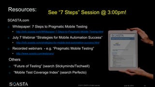 June 26, 2015 63© 2015 SOASTA. All rights reserved.
SOASTA.com
o Whitepaper: 7 Steps to Pragmatic Mobile Testing
• http://info.soasta.com/Whitepaper-7-Steps-to-Pragmatic-Mobile-Testing.html
o July 7 Webinar “Strategies for Mobile Automation Success”
• http://info.soasta.com/strategies-for-mobile-test-automation-success.html
o Recorded webinars - e.g. “Pragmatic Mobile Testing”
• http://www.soasta.com/webinars/
Others
o “Future of Testing” (search Stickyminds/Techwell)
o “Mobile Test Coverage Index” (search Perfecto)
See “7 Steps” Session @ 3:00pm!
 
