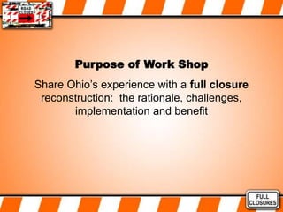 Purpose of Work Shop
Share Ohio’s experience with a full closure
reconstruction: the rationale, challenges,
implementation and benefit
 