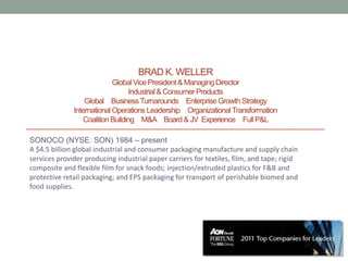 BRAD K. WELLER
                            Global Vice President & Managing Director
                                 Industrial & Consumer Products
                  Global Business Turnarounds Enterprise Growth Strategy
              International Operations Leadership Organizational Transformation
                 Coalition Building M&A Board & JV Experience Full P&L

SONOCO (NYSE: SON) 1984 – present
A $4.5 billion global industrial and consumer packaging manufacture and supply chain
services provider producing industrial paper carriers for textiles, film, and tape; rigid
composite and flexible film for snack foods; injection/extruded plastics for F&B and
protective retail packaging; and EPS packaging for transport of perishable biomed and
food supplies.
 