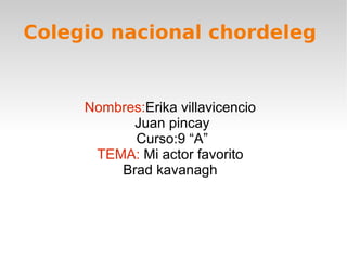 Colegio nacional chordeleg


     Nombres:Erika villavicencio
           Juan pincay
           Curso:9 “A”
      TEMA: Mi actor favorito
         Brad kavanagh
 