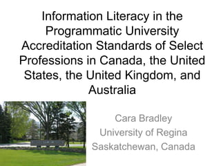 Information Literacy in the
     Programmatic University
Accreditation Standards of Select
Professions in Canada, the United
 States, the United Kingdom, and
             Australia

                Cara Bradley
             University of Regina
            Saskatchewan, Canada
 