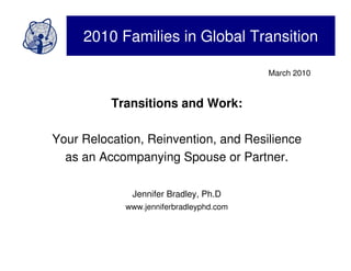 2010 Families in Global Transition

                                         March 2010


          Transitions and Work:

Your Relocation, Reinvention, and Resilience
  as an Accompanying Spouse or Partner.

              Jennifer Bradley, Ph.D
            www.jenniferbradleyphd.com
 