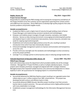 Lisa Bradley
10777 Timothy’s Dr. Cell: (303) 335-6062
Conifer, Colorado 80433 Email:bradleyL163@hotmail.com
Staples, Aurora, CO May 2014 – August 2015
Project Services Manager
Responsible for establishing the PMO strategy and increasing the transparency and delivery of
the Project Portfolio across the customer service organization spanning three contact centers
and 3,000 front line associates. Direct PMO teams to develop high-quality programs that solve
business problems and provide tangible results.
Notable accomplishments:
• Enabled the PMO to reach a higher level of maturity through building a team of Senior
Project Managers and implementing consistent standards and methodologies.
• Empower and mobilize project managers through innovative, exemplary, and reliable
direction. Nurture an idea-sharing environment, encouraging and embracing both positive
and skeptical input in order to brainstorm best practices, harvest resources, and plant new
seeds for ongoing organizational growth.
• Established and institutionalized Agile practices across the unit, resulting in product
introduction times which have been dramatically reduced.
• Enhanced knowledge management systems to improve communication and transparency
across the units.
• Provide continuous oversight over the standards and methodologies to drive consistency
across the project portfolio.
• Leverage IT as a strategic partner to drive business value in reducing average handle time.
Colorado Department of Education (CDE), Denver, CO January 2009 – May 2014
PMO/Project Manager
Built solid relationships across the department which provided visibility into all the strategic
initiatives. Managed the IT Project Portfolio as well as multiple individual projects. Ensured
projects were initiated, prioritized, managed and aligned with CDE’s strategic initiatives.
Managed projects that impacted multiple business units and ensured collaboration to reduce
duplicity in work. Set up processes for managing projects in a streamlined fashion.
Notable Accomplishments:
• Successfully delivered the $4M Data Pipeline project resulting in an upgraded system that
collects data on over 1 million students from 180+ school districts. This project was
developed by both onshore and offshore teams in India.
• Successfully delivered $900K Educator Identifier project resulting in tool that connects
teacher data to student outcomes. This was and continues to be a highly political project
with many stakeholders to manage.
• Established a project management methodology for the Information Management Services
Unit.
 