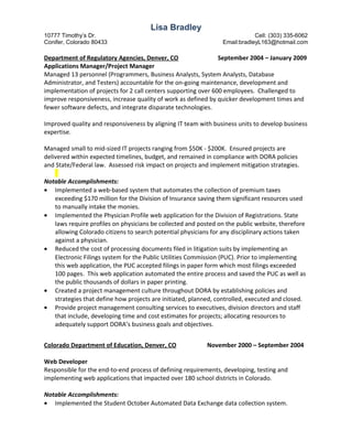 Lisa Bradley
10777 Timothy’s Dr. Cell: (303) 335-6062
Conifer, Colorado 80433 Email:bradleyL163@hotmail.com
Department of Regulatory Agencies, Denver, CO September 2004 – January 2009
Applications Manager/Project Manager
Managed 13 personnel (Programmers, Business Analysts, System Analysts, Database
Administrator, and Testers) accountable for the on-going maintenance, development and
implementation of projects for 2 call centers supporting over 600 employees. Challenged to
improve responsiveness, increase quality of work as defined by quicker development times and
fewer software defects, and integrate disparate technologies.
Improved quality and responsiveness by aligning IT team with business units to develop business
expertise.
Managed small to mid-sized IT projects ranging from $50K - $200K. Ensured projects are
delivered within expected timelines, budget, and remained in compliance with DORA policies
and State/Federal law. Assessed risk impact on projects and implement mitigation strategies.
Notable Accomplishments:
• Implemented a web-based system that automates the collection of premium taxes
exceeding $170 million for the Division of Insurance saving them significant resources used
to manually intake the monies.
• Implemented the Physician Profile web application for the Division of Registrations. State
laws require profiles on physicians be collected and posted on the public website, therefore
allowing Colorado citizens to search potential physicians for any disciplinary actions taken
against a physician.
• Reduced the cost of processing documents filed in litigation suits by implementing an
Electronic Filings system for the Public Utilities Commission (PUC). Prior to implementing
this web application, the PUC accepted filings in paper form which most filings exceeded
100 pages. This web application automated the entire process and saved the PUC as well as
the public thousands of dollars in paper printing.
• Created a project management culture throughout DORA by establishing policies and
strategies that define how projects are initiated, planned, controlled, executed and closed.
• Provide project management consulting services to executives, division directors and staff
that include, developing time and cost estimates for projects; allocating resources to
adequately support DORA’s business goals and objectives.
Colorado Department of Education, Denver, CO November 2000 – September 2004
Web Developer
Responsible for the end-to-end process of defining requirements, developing, testing and
implementing web applications that impacted over 180 school districts in Colorado.
Notable Accomplishments:
• Implemented the Student October Automated Data Exchange data collection system.
 