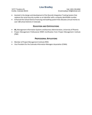 Lisa Bradley
10777 Timothy’s Dr. Cell: (303) 335-6062
Conifer, Colorado 80433 Email:bradleyL163@hotmail.com
• Assisted in the design and development of the Records Integration Tracking System that
replaces the social security number as an identifier with a uniquely identifiable number.
• Enhanced the School District Financing and Auditing system that allocates annual monies to
over 180 school districts in Colorado.
EDUCATION AND CERTIFICATIONS
• BS, Management Information Systems and Business Administration, University of Phoenix
• Project Management Professional (PMP) Certification from Project Management Institute
(PMI)
PROFESSIONAL AFFILIATIONS
• Member of Project Management Institute (PMI)
• Vice President for the Colorado Information Managers Association (CIMA)
 