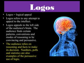 Logos
• Logos = logical appeal
• Logos refers to any attempt to
appeal to the intellect.
• Logos appeals to the left side
of the audience's brain. The
audience finds certain
patterns, conventions and
modes of reasoning to be
convincing and persuasive.
• The audience relies on
reasoning and facts to make
its decision. Numbers, polls
and statistics are also
examples of the persuasive
use of logic.

 