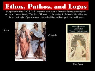 Ethos, Pathos, and Logos
In approximately 300 B.C.E. Aristotle, who was a famous Greek philosopher,
wrote a book entitled, “The Art of Rhetoric.” In his book, Aristotle identified the
three methods of persuasion. He called them ethos, pathos, and logos.

Plato
Aristotle

The Book

 