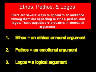 Ethos, Pathos, & Logos
There are several ways to appeal to an audience.
Among them are appealing to ethos, pathos, and
logos. These appeals are prevalent in almost all
arguments.

 