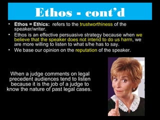 Ethos - cont’d
• Ethos = Ethics: refers to the trustworthiness of the
speaker/writer.
• Ethos is an effective persuasive strategy because when we
believe that the speaker does not intend to do us harm, we
are more willing to listen to what s/he has to say.
• We base our opinion on the reputation of the speaker.

When a judge comments on legal
precedent audiences tend to listen
because it is the job of a judge to
know the nature of past legal cases.

 