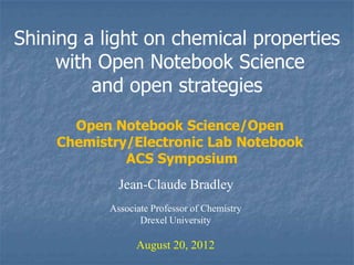 Shining a light on chemical properties
     with Open Notebook Science
         and open strategies
      Open Notebook Science/Open
    Chemistry/Electronic Lab Notebook
             ACS Symposium
             Jean-Claude Bradley
           Associate Professor of Chemistry
                  Drexel University

                 August 20, 2012
 