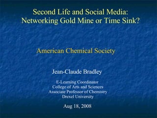 Second Life and Social Media: Networking Gold Mine or Time Sink? Jean-Claude Bradley E-Learning Coordinator  College of Arts and Sciences Associate Professor of Chemistry Drexel University Aug 18, 2008 American Chemical Society 