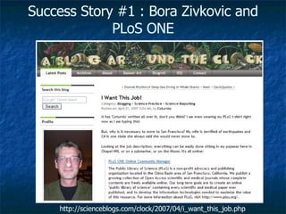 Success Story #1 : Bora Zivkovic and PLoS ONE http://scienceblogs.com/clock/2007/04/i_want_this_job.php 