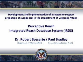 Development and implementation of a system to support
prediction of suicide risk in the Department of Veterans Affairs
Perceptive Reach
Integrated Reach Database System (IRDS)
Dr. Robert Bossarte / Paul Bradley
1
(PricewaterhouseCoopers PS LLP)(Department of Veterans Affairs)
 