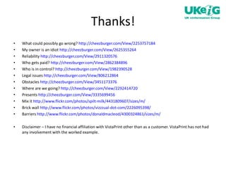 Thanks! What could possibly go wrong?  http://cheezburger.com/View/2253757184   My owner is an idiot  http://cheezburger.com/View/2625355264 Reliability  http://cheezburger.com/View/2911320576   Who gets paid?  http://cheezburger.com/View/2862384896   Who is in control?  http://cheezburger.com/View/1982390528   Legal issues  http://cheezburger.com/View/806212864   Obstacles  http://cheezburger.com/View/3451173376   Where are we going?  http://cheezburger.com/View/2292414720   Presents  http://cheezburger.com/View/3335699456   Mix it  http://www.flickr.com/photos/spilt-milk/4431809607/sizes/m/   Brick wall  http://www.flickr.com/photos/vizzzual-dot-com/2226095398/ Barriers  http://www.flickr.com/photos/donaldmacleod/4300324861/sizes/m/ Disclaimer – I have no financial affiliation with VistaPrint other than as a customer. VistaPrint has not had any involvement with the worked example.  