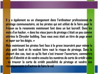 Il y a également eu un changement dans l’ordinateur professionnel de
piratage communautaire, où les pirates qui ont utilisé de le faire pour le
frisson ou la renommée maintenant font dans un but lucratif. Dans les
mots d’un hacker, « dans les vieux jours de piratage c’était un peu comme
attirées le Chrysler building. Tous vous avez était un titre de page avant
et taper sur les doigts. »
Mais maintenant les pirates font face à la grave incarcéré pour même le
plus petit hack et ils veulent faire vaut le risque de piratage. Dans la
plupart des cas, tout ce qu’ils font c’est trouver l’ouverture, commettre
un vol d’identité et de vendre ensuite les numéros de carte de crédit volée
; ou trouver la carte de crédit possibilité de piratage et vendre ces
renseignements à d’autres de faire le vol.
 