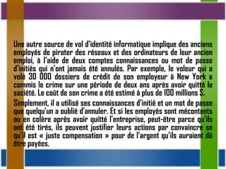 Une autre source de vol d’identité informatique implique des anciens
employés de pirater des réseaux et des ordinateurs de leur ancien
emploi, à l’aide de deux comptes connaissances ou mot de passe
d’initiés qui n’ont jamais été annulés. Par exemple, le voleur qui a
volé 30 000 dossiers de crédit de son employeur à New York a
commis le crime sur une période de deux ans après avoir quitté la
société. Le coût de son crime a été estimé à plus de 100 millions $.
Simplement, il a utilisé ses connaissances d’initié et un mot de passe
que quelqu’un a oublié d’annuler. Et si les employés sont mécontents
ou en colère après avoir quitté l’entreprise, peut-être parce qu’ils
ont été tirés, ils peuvent justifier leurs actions par convaincre se
qu’il est « juste compensation » pour de l’argent qu’ils auraient dû
être payées.
 