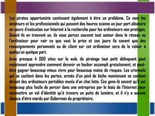 Les pirates opportuniste continuent également à être un problème. Ce sont les
amateurs et les professionnels qui passent des heures scanne un jour port aléatoire
en cours d’exécution sur Internet à la recherche pour les ordinateurs non protégés.
Quand ils en trouvent un, ils vous percez souvent tout autour dans le réseau ou
l’ordinateur pour voir ce que vaut la prise et ces jours ils savent que des
renseignements personnels ou de client sur cet ordinateur sera de la valeur à
quelqu’un quelque part.
Avec presque 4 000 sites sur le web, de piratage tout petit délinquant peut
maintenant apprendre comment devenir un hacker accompli gratuitement, et peut-
être gagner beaucoup mieux vivre pour beaucoup moins de risques. Les criminels
qui se cachent dans les portes, armés d’un pied de biche maintenant se cachent
devant des ordinateurs portables munis d’un chai latte. Ces gens-là savent qu’il est
beaucoup plus facile de percer dans une entreprise par le biais de l’Internet pour
commettre un vol d’identité qu’à travers un puits de lumière, et il n’y a aucune
chance d’être mordu par Doberman du propriétaire.
 