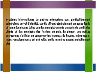 Systèmes informatiques de petites entreprises sont particulièrement
vulnérables au vol d’identité, car ils offrent généralement un accès facile
et non à des choses telles que des enregistrements de carte de crédit des
clients et des employés des fichiers de paie. La plupart des petites
entreprises n’utiliser ou conserver les journaux de l’accès, même que si
leurs renseignements ont été volés, qu’ils ne même savent probablement
elle.
 