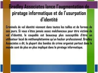 Bradley Associates lance l’augmentation de
   piratage informatique et de l’usurpation
                  d’identité
Criminels de vol identité viennent dans toutes les tailles et de formes de
ces jours. Si vous n’êtes jamais assez malchanceux pour être victime de
vol d’identité, le coupable est beaucoup plus susceptible d’être un
utilisateur local de méthamphétamine qu’un hacker professionnel. Bradley
Associates a dit, la plupart des bandes de crime organisé partout dans le
monde sont de plus en plus impliqué dans le piratage informatique.
 